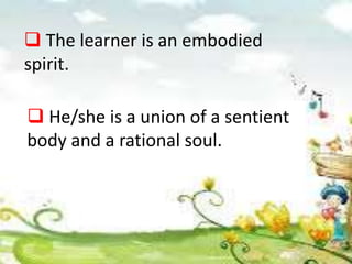  The learner is an embodied
spirit.
 He/she is a union of a sentient
body and a rational soul.
 