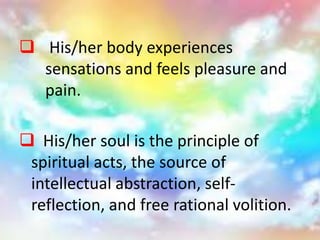  His/her soul is the principle of
spiritual acts, the source of
intellectual abstraction, self-
reflection, and free rational volition.
 His/her body experiences
sensations and feels pleasure and
pain.
 