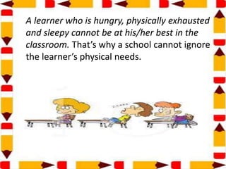A learner who is hungry, physically exhausted
and sleepy cannot be at his/her best in the
classroom. That’s why a school cannot ignore
the learner’s physical needs.
 