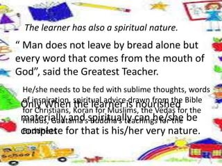 The learner has also a spiritual nature.
“ Man does not leave by bread alone but
every word that comes from the mouth of
God”, said the Greatest Teacher.
He/she needs to be fed with sublime thoughts, words
of inspiration, spiritual advice drawn from the Bible
for Christians, Koran for Muslims, the Vedas for the
Hindus, Gautama’s Buddha’s teachings for the
Buddhists
Only When the learner is nourished
materially and spiritually can he/she be
complete for that is his/her very nature.
 