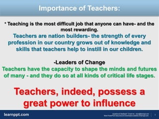3
Questions & feedback? Email me – dave@learnppt.com
More PowerPoint resources and downloads available at learnppt.com.learnppt.com
LOGO
* Teaching is the most difficult job that anyone can have- and the
most rewarding.
Teachers are nation builders- the strength of every
profession in our country grows out of knowledge and
skills that teachers help to instill in our children.
-Leaders of Change
Teachers have the capacity to shape the minds and futures
of many - and they do so at all kinds of critical life stages.
Teachers, indeed, possess a
great power to influence
Importance of Teachers:
 