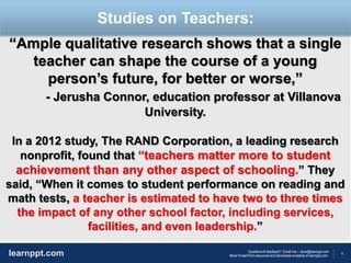 4
Questions & feedback? Email me – dave@learnppt.com
More PowerPoint resources and downloads available at learnppt.com.learnppt.com
LOGO
“Ample qualitative research shows that a single
teacher can shape the course of a young
person’s future, for better or worse,”
- Jerusha Connor, education professor at Villanova
University.
In a 2012 study, The RAND Corporation, a leading research
nonprofit, found that “teachers matter more to student
achievement than any other aspect of schooling.” They
said, “When it comes to student performance on reading and
math tests, a teacher is estimated to have two to three times
the impact of any other school factor, including services,
facilities, and even leadership.”
Studies on Teachers:
 