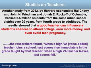 5
Questions & feedback? Email me – dave@learnppt.com
More PowerPoint resources and downloads available at learnppt.com.learnppt.com
LOGO
Another study from 2012, by Harvard economists Raj Chetty
and John N. Friedman and Jonah E. Rockoff of Columbia,
tracked 2.5 million students from the same urban school
district over 20 years, from fourth grade to adulthood. The
results showed that a good teacher can influence a
student’s chances to attend college, earn more money, and
even avoid teen pregnancy.
........the researchers found, “when a high VA [value-added]
teacher joins a school, test scores rise immediately in the
grade taught by that teacher; when a high VA teacher leaves,
test scores fall.”
Studies on Teachers:
 