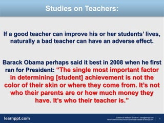 6
Questions & feedback? Email me – dave@learnppt.com
More PowerPoint resources and downloads available at learnppt.com.learnppt.com
LOGO
If a good teacher can improve his or her students’ lives,
naturally a bad teacher can have an adverse effect.
Barack Obama perhaps said it best in 2008 when he first
ran for President: “The single most important factor
in determining [student] achievement is not the
color of their skin or where they come from. It’s not
who their parents are or how much money they
have. It’s who their teacher is.”
Studies on Teachers:
 