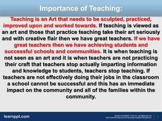 7
Questions & feedback? Email me – dave@learnppt.com
More PowerPoint resources and downloads available at learnppt.com.learnppt.com
LOGO
Teaching is an Art that needs to be sculpted, practiced,
improved upon and worked towards. If teaching is viewed as
an art and those that practice teaching take their art seriously
and with creative flair then we have great teachers. If we have
great teachers then we have achieving students and
successful schools and communities. It is when teaching is
not seen as an art and it is when teachers are not practicing
their craft that teachers stop actually imparting information
and knowledge to students, teachers stop teaching. If
teachers are not effectively doing their jobs in the classroom
a school cannot be successful and this has an immediate
impact on the community and all of the families within the
community.
Importance of Teaching:
 