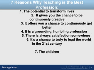 8
Questions & feedback? Email me – dave@learnppt.com
More PowerPoint resources and downloads available at learnppt.com.learnppt.com
LOGO
1. The potential to transform lives
2. It gives you the chance to be
continuously creative
3. It offers you a chance to continuously get
better
4. It is a grounding, humbling profession
5. There is always satisfaction somewhere
6. It’s a chance to truly to lead the world
in the 21st century
7. The children
7 Reasons Why Teaching is the Best
Profession:
 