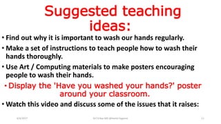 Suggested teaching
ideas:
• Find out why it is important to wash our hands regularly.
• Make a set of instructions to teach people how to wash their
hands thoroughly.
• Use Art / Computing materials to make posters encouraging
people to wash their hands.
• Display the 'Have you washed your hands?' poster
around your classroom.
• Watch this video and discuss some of the issues that it raises:
6/4/2017 Dr.T.V.Rao MD @Hamd Hygiene 11
 