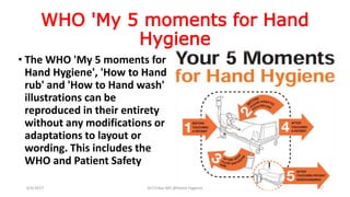 WHO 'My 5 moments for Hand
Hygiene
• The WHO 'My 5 moments for
Hand Hygiene', 'How to Hand
rub' and 'How to Hand wash'
illustrations can be
reproduced in their entirety
without any modifications or
adaptations to layout or
wording. This includes the
WHO and Patient Safety
6/4/2017 Dr.T.V.Rao MD @Hamd Hygiene 17
 