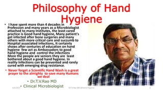 Philosophy of Hand
Hygiene• I have spent more than 4 decades in
Profession and many years as a Microbiologist
attached to many Institutes, the least cared
practice is Good hand hygiene, Many patient's
get infected after bone surgeries and many
others with more critical care and succumb to
Hospital associated infections, It certainly
shows after centuries of education on hand
hygiene few act as Ambassadors to good
hand hygiene and control the infections
More the people are seniors they are least
bothered about a good hand hygiene. In
reality Infections can be prevented and rarely
cured with emerging drug resistance.
• Never forget a Scientific Hand Wash is a great
prayer to the almighty to save many Humans
we deal
• Dr.T.V.Rao MD
• Clinical Microbiologist6/4/2017 Dr.T.V.Rao MD @Hamd Hygiene 3
 