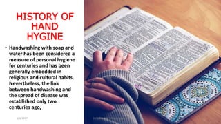 HISTORY OF
HAND
HYGINE
• Handwashing with soap and
water has been considered a
measure of personal hygiene
for centuries and has been
generally embedded in
religious and cultural habits.
Nevertheless, the link
between handwashing and
the spread of disease was
established only two
centuries ago,
6/4/2017 Dr.T.V.Rao MD @Hamd Hygiene 4
 
