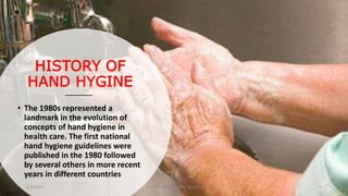 HISTORY OF
HAND HYGINE
• The 1980s represented a
landmark in the evolution of
concepts of hand hygiene in
health care. The first national
hand hygiene guidelines were
published in the 1980 followed
by several others in more recent
years in different countries
6/4/2017 Dr.T.V.Rao MD @Hamd Hygiene 6
 