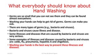 What everybody should know about
Hand Washing
• Germs are so small that you can not see them and they can be found
almost everywhere.
• Washing your hands can help to get rid of germs. Germs can make you
sick.
• There are many types of germs (e.g., bacteria and viruses).
• Bacteria and viruses cause illness and disease.
• Some illnesses and diseases that are caused by bacteria and viruses are
very serious.
• Some examples of illnesses and diseases caused by bacteria and viruses
are: colds, flu, pneumonia, hepatitis A and shigellosis.
• Washing your hands is the best way to prevent these illnesses and
diseases.
6/4/2017 Dr.T.V.Rao MD @Hamd Hygiene 8
 