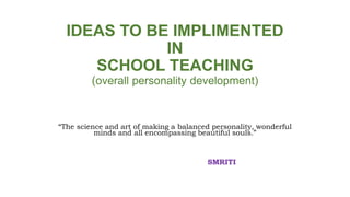 IDEAS TO BE IMPLIMENTED
IN
SCHOOL TEACHING
(overall personality development)
“The science and art of making a balanced personality, wonderful
minds and all encompassing beautiful souls.”
SMRITI
 