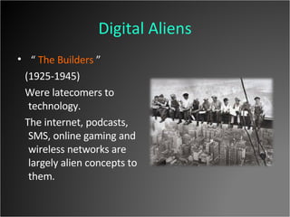 Digital Aliens “  The Builders  ” (1925-1945)  Were latecomers to technology.  The internet, podcasts, SMS, online gaming and wireless networks are largely alien concepts to them. 