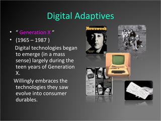 Digital Adaptives “  Generation X  “ (1965 – 1987 ) Digital technologies began to emerge (in a mass sense) largely during the teen years of Generation X. Willingly embraces the technologies they saw evolve into consumer durables. 