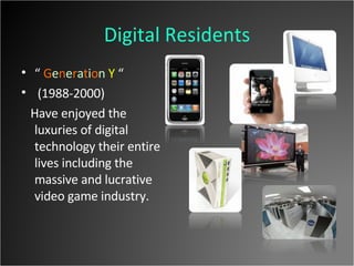 Digital Residents “  G e n e r a t i o n   Y  “ (1988-2000)  Have enjoyed the luxuries of digital technology their entire lives including the massive and lucrative video game industry. 