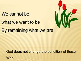We cannot be
what we want to be
By remaining what we are
God does not change the condition of those
Who …………………..
 