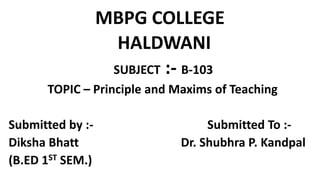 MBPG COLLEGE
HALDWANI
SUBJECT :- B-103
TOPIC – Principle and Maxims of Teaching
Submitted by :- Submitted To :-
Diksha Bhatt Dr. Shubhra P. Kandpal
(B.ED 1ST SEM.)
 