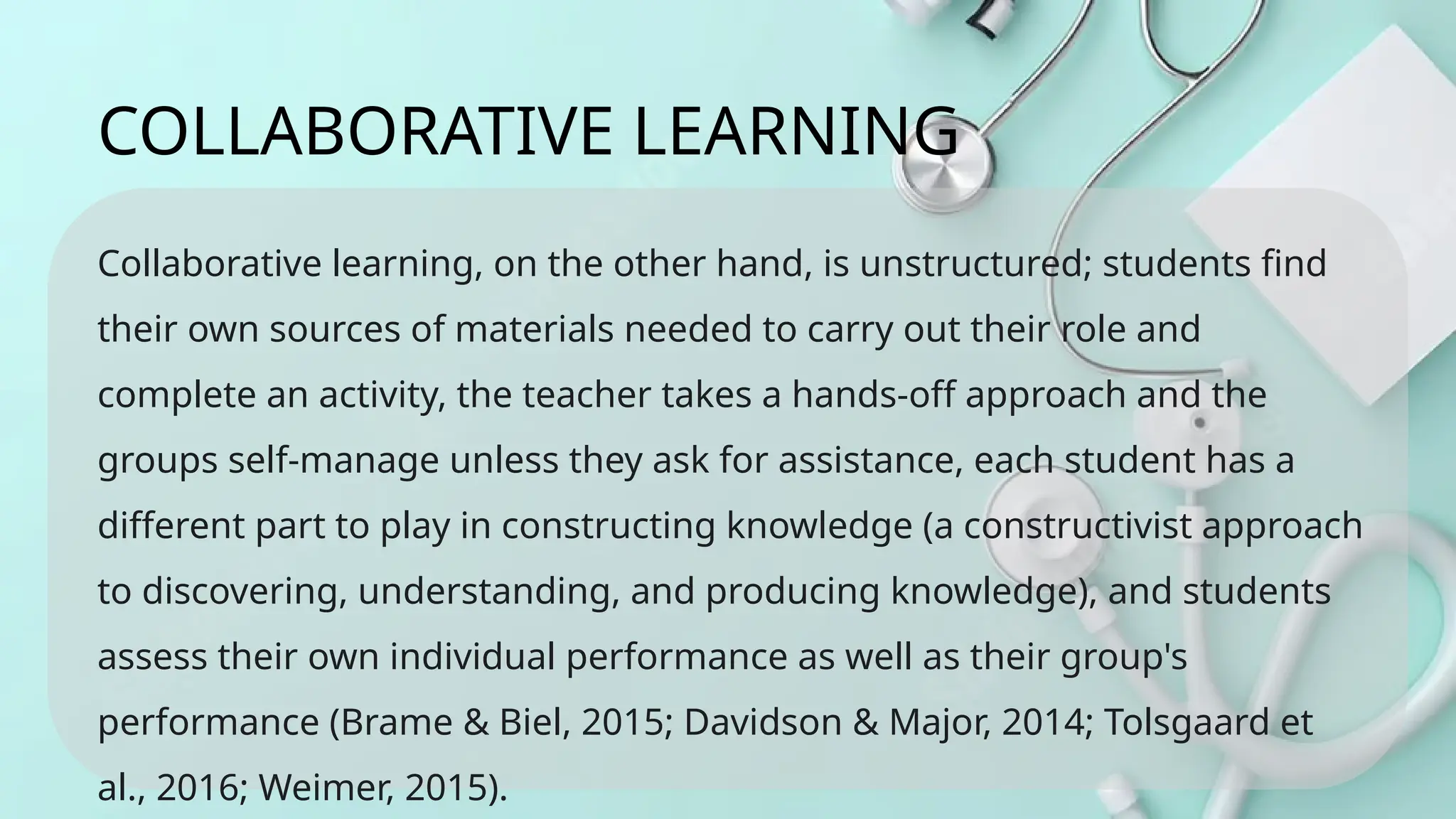 Collaborative learning, on the other hand, is unstructured; students find
their own sources of materials needed to carry out their role and
complete an activity, the teacher takes a hands-off approach and the
groups self-manage unless they ask for assistance, each student has a
different part to play in constructing knowledge (a constructivist approach
to discovering, understanding, and producing knowledge), and students
assess their own individual performance as well as their group's
performance (Brame & Biel, 2015; Davidson & Major, 2014; Tolsgaard et
al., 2016; Weimer, 2015).
COLLABORATIVE LEARNING
 