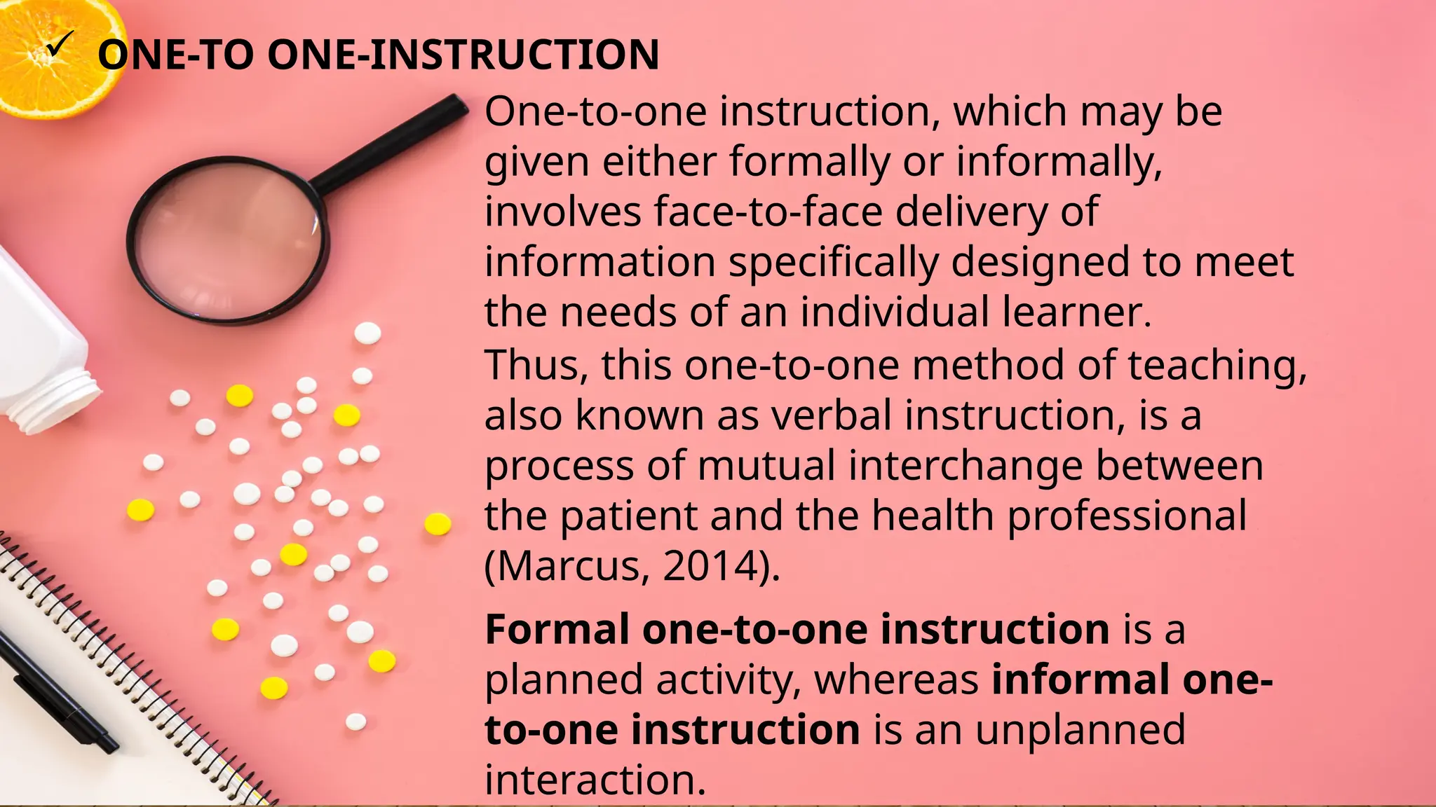 One-to-one instruction, which may be
given either formally or informally,
involves face-to-face delivery of
information specifically designed to meet
the needs of an individual learner.
 ONE-TO ONE-INSTRUCTION
Thus, this one-to-one method of teaching,
also known as verbal instruction, is a
process of mutual interchange between
the patient and the health professional
(Marcus, 2014).
Formal one-to-one instruction is a
planned activity, whereas informal one-
to-one instruction is an unplanned
interaction.
 