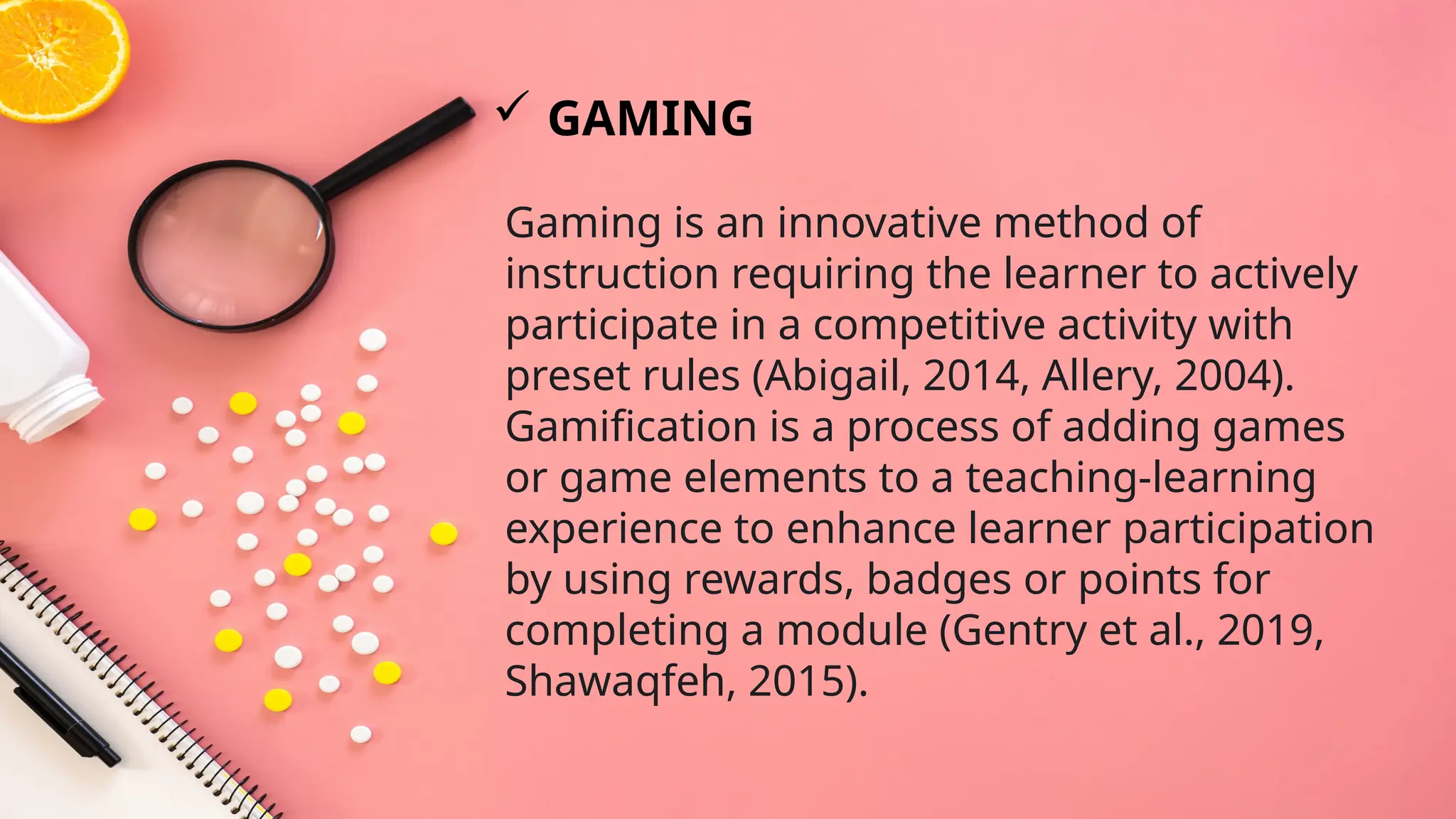 Gaming is an innovative method of
instruction requiring the learner to actively
participate in a competitive activity with
preset rules (Abigail, 2014, Allery, 2004).
Gamification is a process of adding games
or game elements to a teaching-learning
experience to enhance learner participation
by using rewards, badges or points for
completing a module (Gentry et al., 2019,
Shawaqfeh, 2015).
 GAMING
 