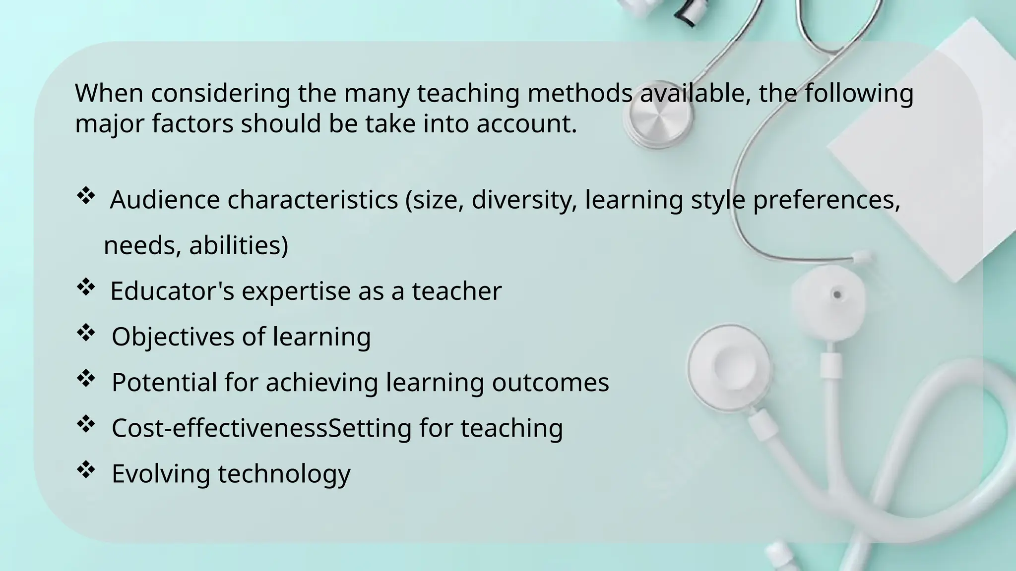 When considering the many teaching methods available, the following
major factors should be take into account.
 Audience characteristics (size, diversity, learning style preferences,
needs, abilities)
 Educator's expertise as a teacher
 Objectives of learning
 Potential for achieving learning outcomes
 Cost-effectivenessSetting for teaching
 Evolving technology
 