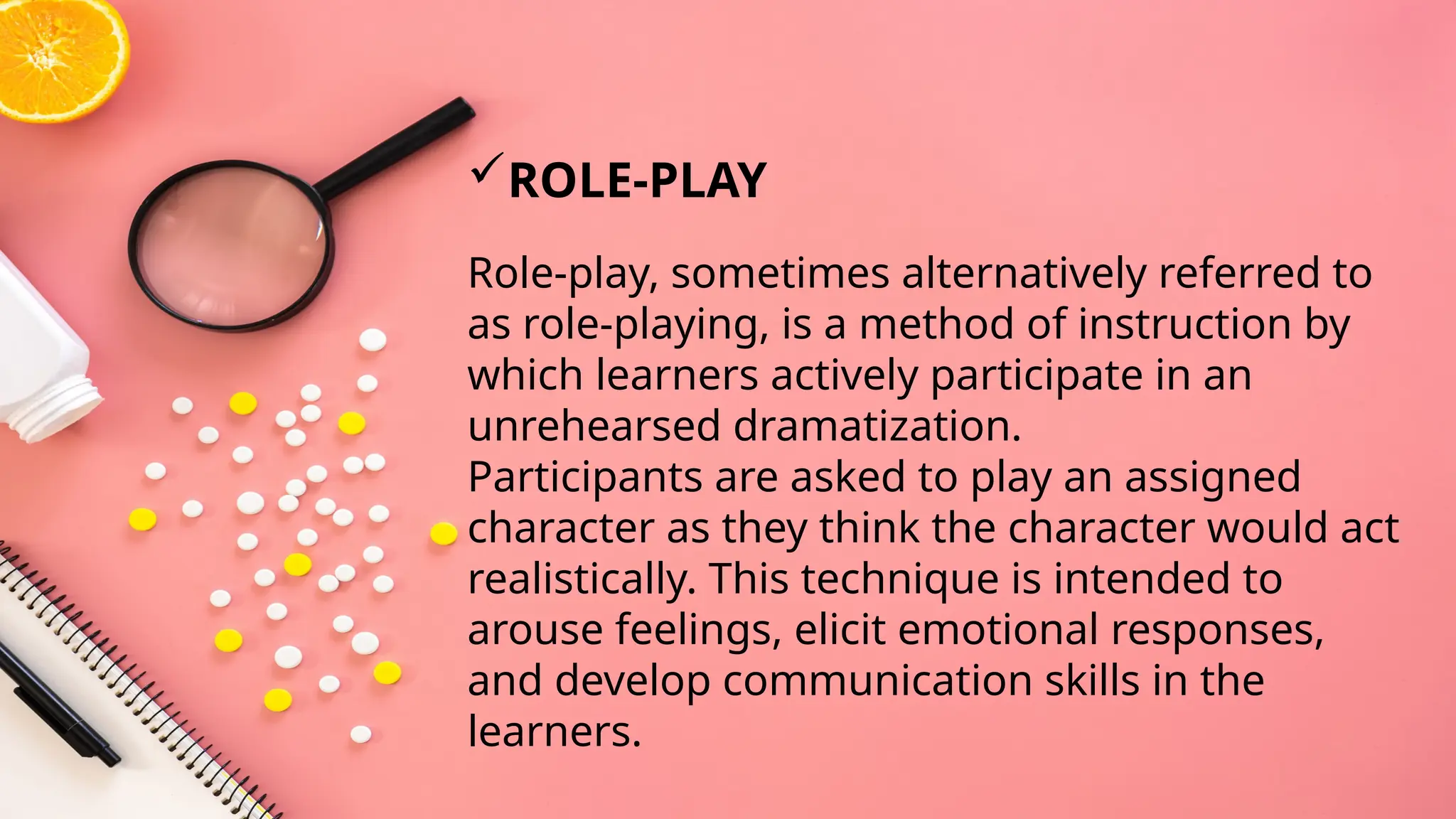 Role-play, sometimes alternatively referred to
as role-playing, is a method of instruction by
which learners actively participate in an
unrehearsed dramatization.
Participants are asked to play an assigned
character as they think the character would act
realistically. This technique is intended to
arouse feelings, elicit emotional responses,
and develop communication skills in the
learners.
ROLE-PLAY
 