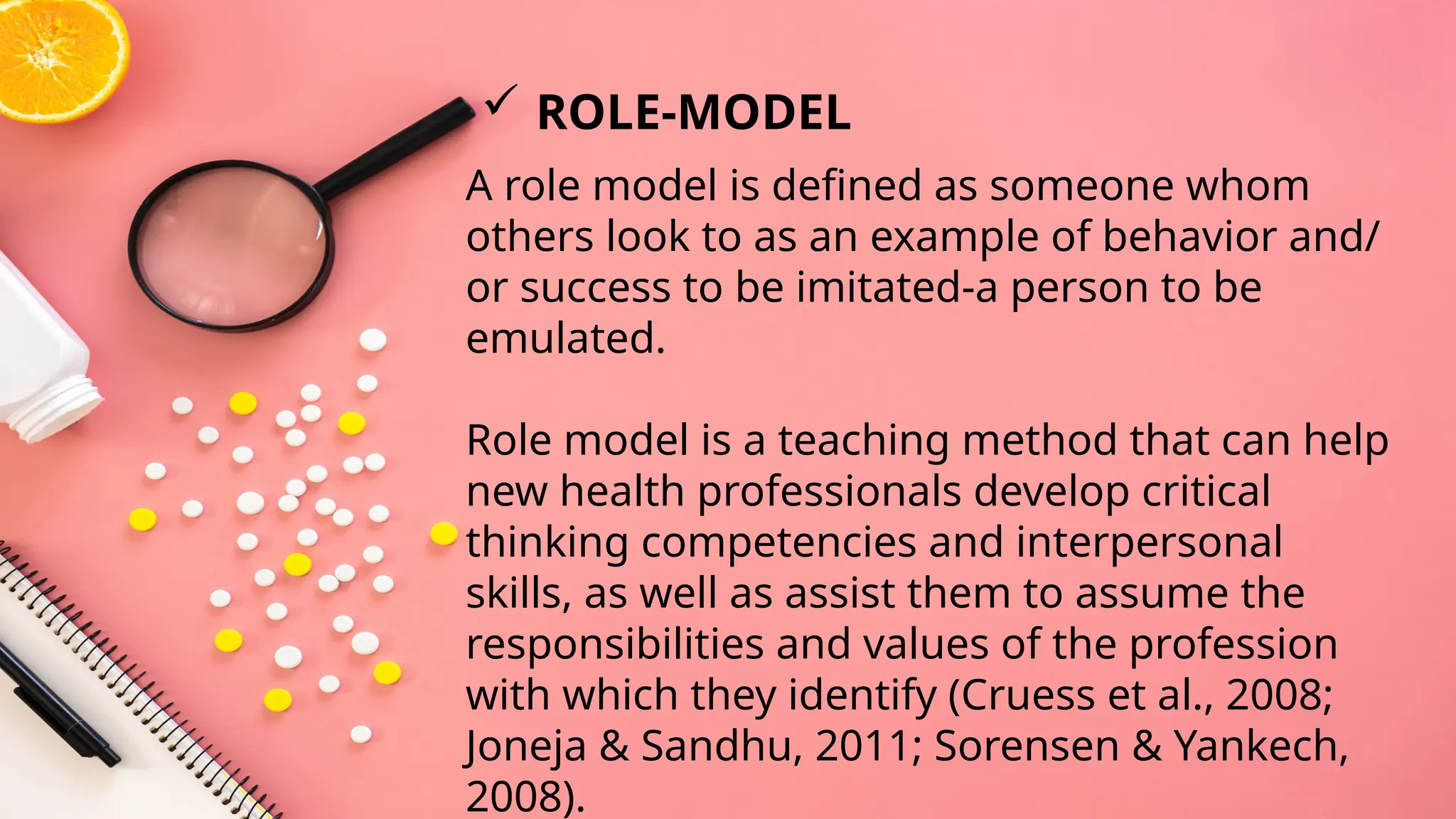 A role model is defined as someone whom
others look to as an example of behavior and/
or success to be imitated-a person to be
emulated.
Role model is a teaching method that can help
new health professionals develop critical
thinking competencies and interpersonal
skills, as well as assist them to assume the
responsibilities and values of the profession
with which they identify (Cruess et al., 2008;
Joneja & Sandhu, 2011; Sorensen & Yankech,
2008).
 ROLE-MODEL
 