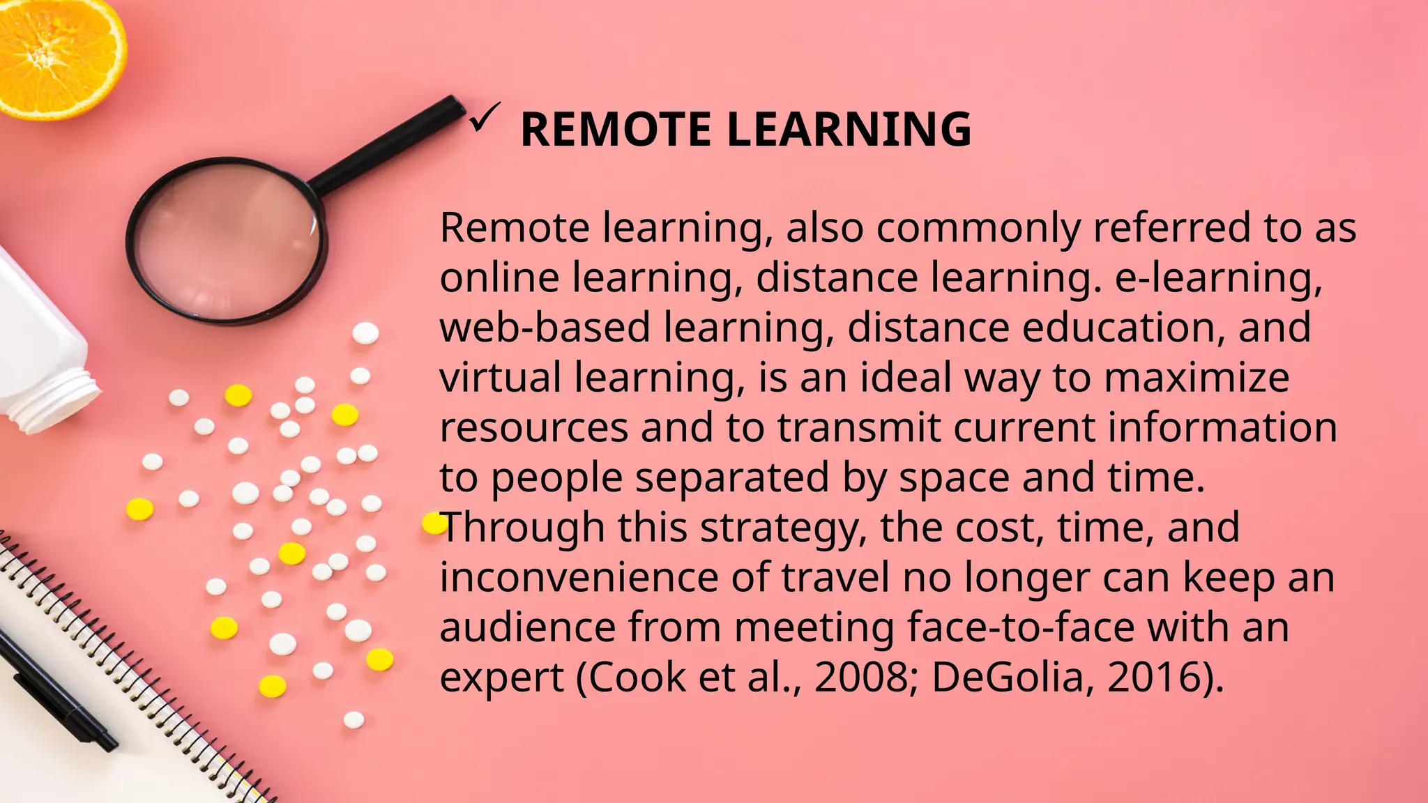 Remote learning, also commonly referred to as
online learning, distance learning. e-learning,
web-based learning, distance education, and
virtual learning, is an ideal way to maximize
resources and to transmit current information
to people separated by space and time.
Through this strategy, the cost, time, and
inconvenience of travel no longer can keep an
audience from meeting face-to-face with an
expert (Cook et al., 2008; DeGolia, 2016).
 REMOTE LEARNING
 