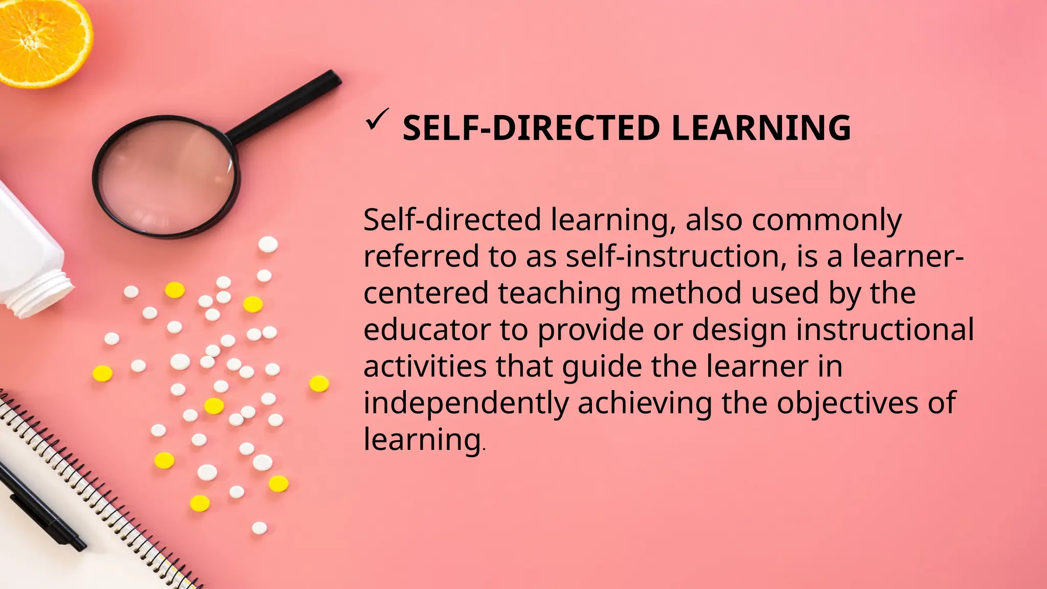 Self-directed learning, also commonly
referred to as self-instruction, is a learner-
centered teaching method used by the
educator to provide or design instructional
activities that guide the learner in
independently achieving the objectives of
learning.
 SELF-DIRECTED LEARNING
 