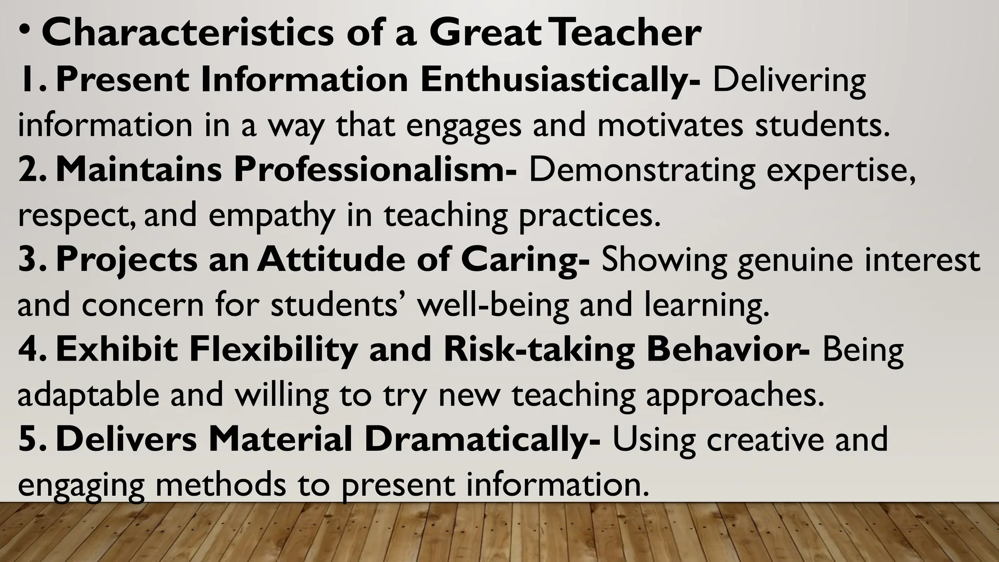 • Characteristics of a GreatTeacher
1. Present Information Enthusiastically- Delivering
information in a way that engages and motivates students.
2. Maintains Professionalism- Demonstrating expertise,
respect, and empathy in teaching practices.
3. Projects an Attitude of Caring- Showing genuine interest
and concern for students’ well-being and learning.
4. Exhibit Flexibility and Risk-taking Behavior- Being
adaptable and willing to try new teaching approaches.
5. Delivers Material Dramatically- Using creative and
engaging methods to present information.
 