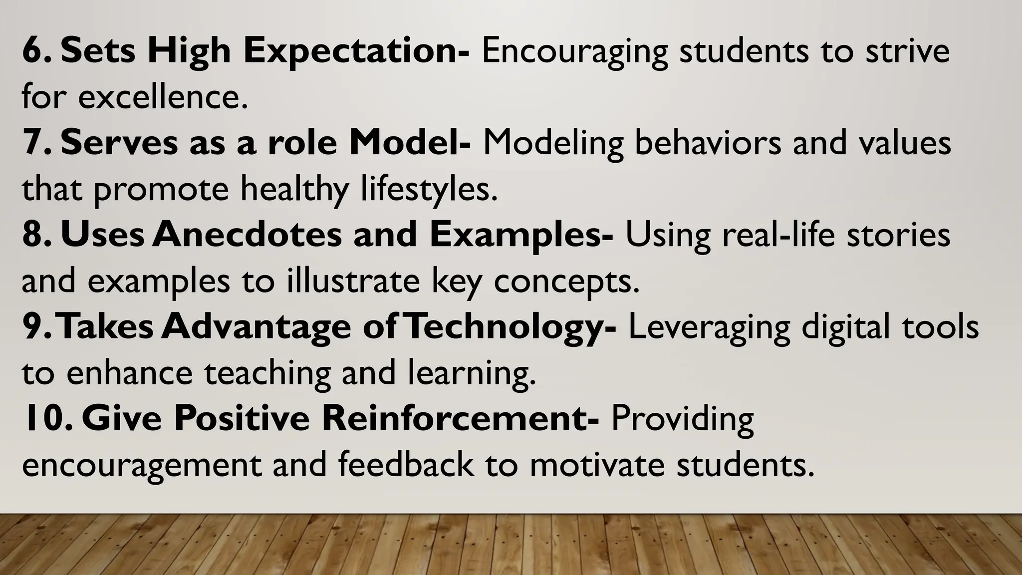 6. Sets High Expectation- Encouraging students to strive
for excellence.
7. Serves as a role Model- Modeling behaviors and values
that promote healthy lifestyles.
8. Uses Anecdotes and Examples- Using real-life stories
and examples to illustrate key concepts.
9.Takes Advantage ofTechnology- Leveraging digital tools
to enhance teaching and learning.
10. Give Positive Reinforcement- Providing
encouragement and feedback to motivate students.
 