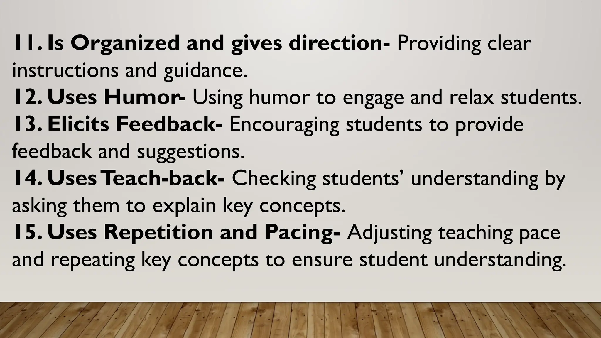 11. Is Organized and gives direction- Providing clear
instructions and guidance.
12. Uses Humor- Using humor to engage and relax students.
13. Elicits Feedback- Encouraging students to provide
feedback and suggestions.
14. UsesTeach-back- Checking students’ understanding by
asking them to explain key concepts.
15. Uses Repetition and Pacing- Adjusting teaching pace
and repeating key concepts to ensure student understanding.
 