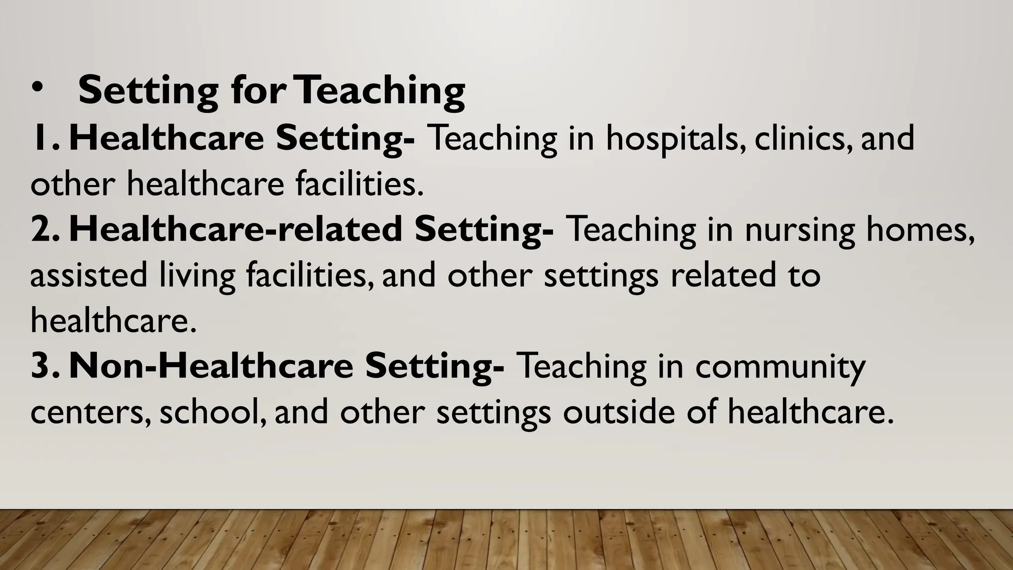 • Setting forTeaching
1. Healthcare Setting- Teaching in hospitals, clinics, and
other healthcare facilities.
2. Healthcare-related Setting- Teaching in nursing homes,
assisted living facilities, and other settings related to
healthcare.
3. Non-Healthcare Setting- Teaching in community
centers, school, and other settings outside of healthcare.
 