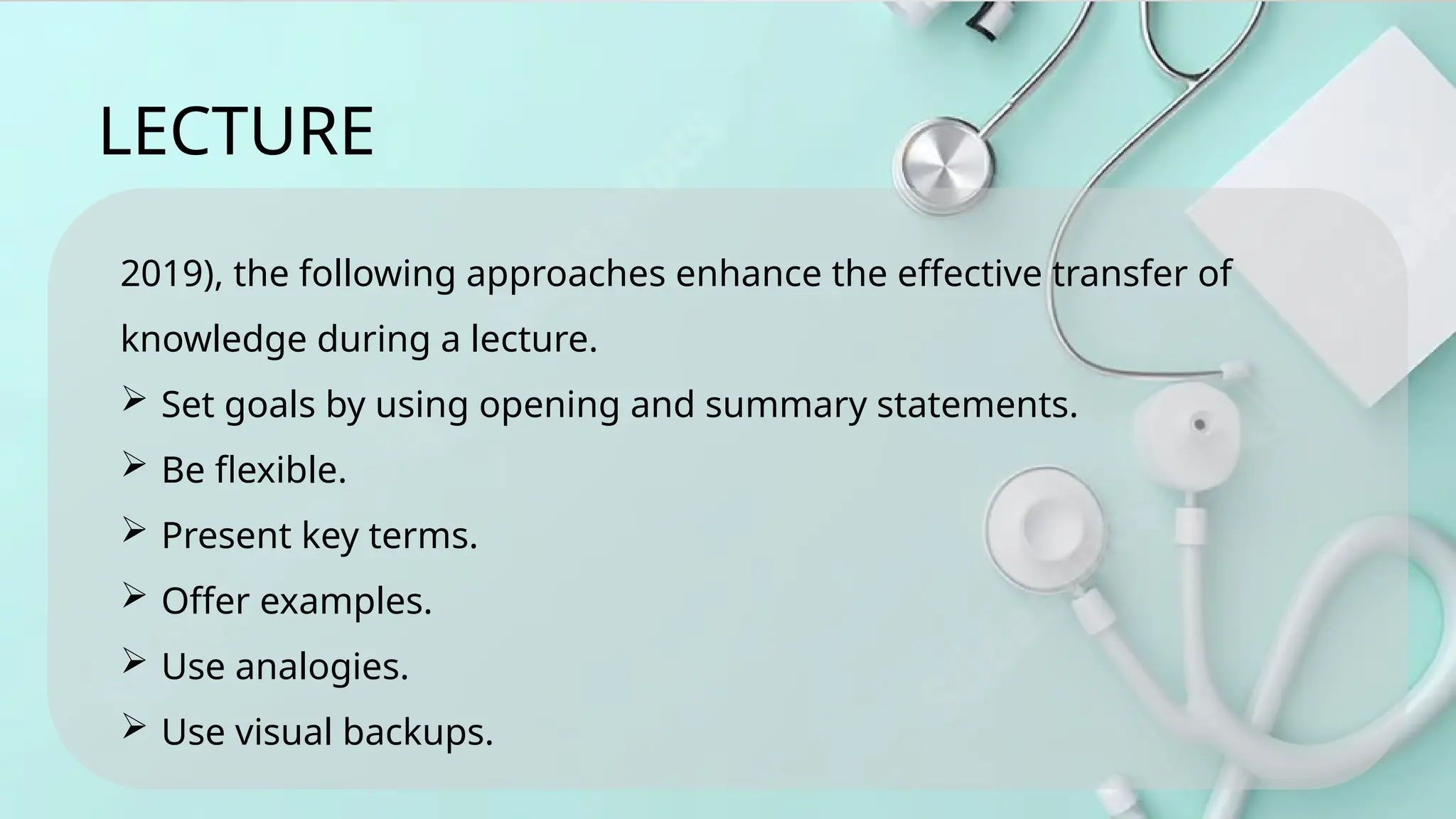 2019), the following approaches enhance the effective transfer of
knowledge during a lecture.
 Set goals by using opening and summary statements.
 Be flexible.
 Present key terms.
 Offer examples.
 Use analogies.
 Use visual backups.
LECTURE
 