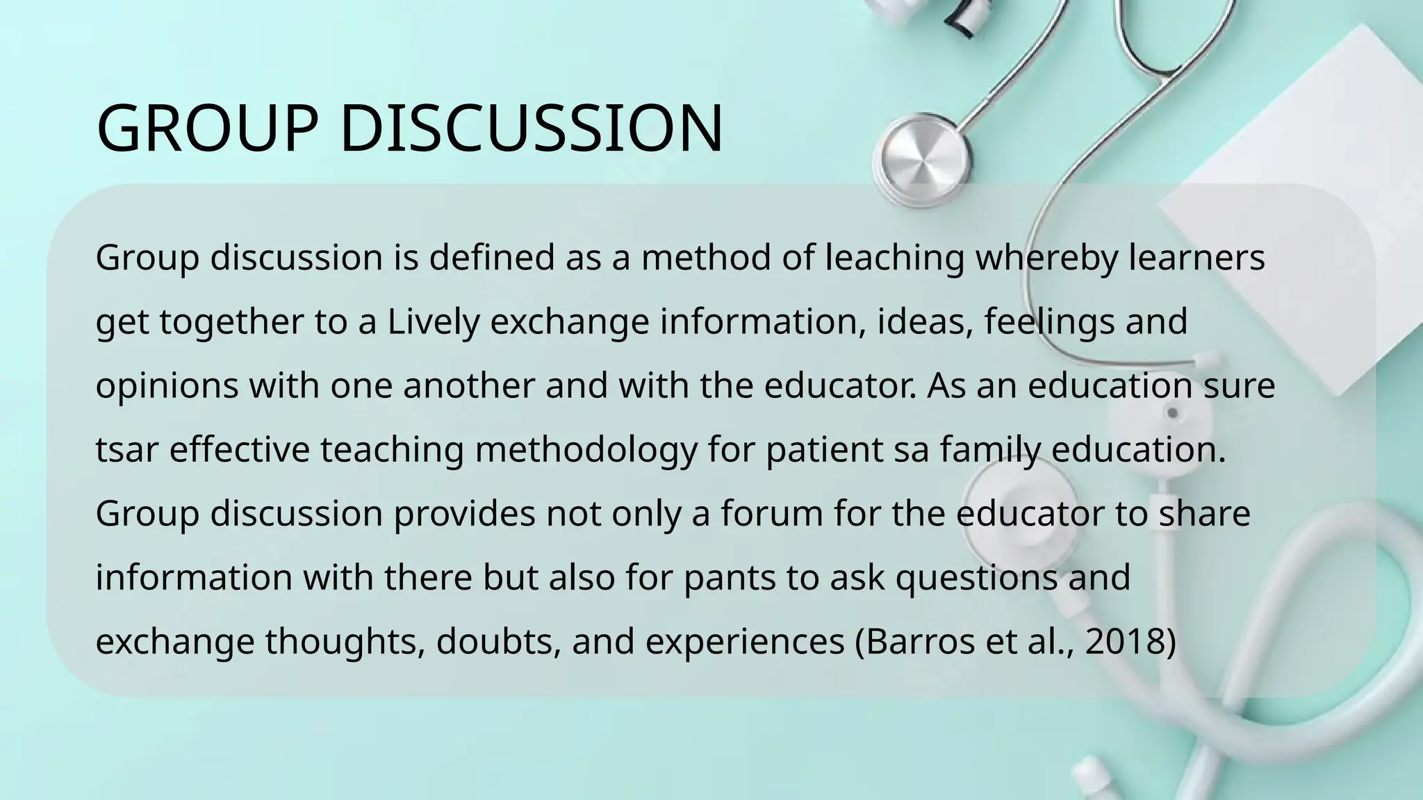 Group discussion is defined as a method of leaching whereby learners
get together to a Lively exchange information, ideas, feelings and
opinions with one another and with the educator. As an education sure
tsar effective teaching methodology for patient sa family education.
Group discussion provides not only a forum for the educator to share
information with there but also for pants to ask questions and
exchange thoughts, doubts, and experiences (Barros et al., 2018)
GROUP DISCUSSION
 