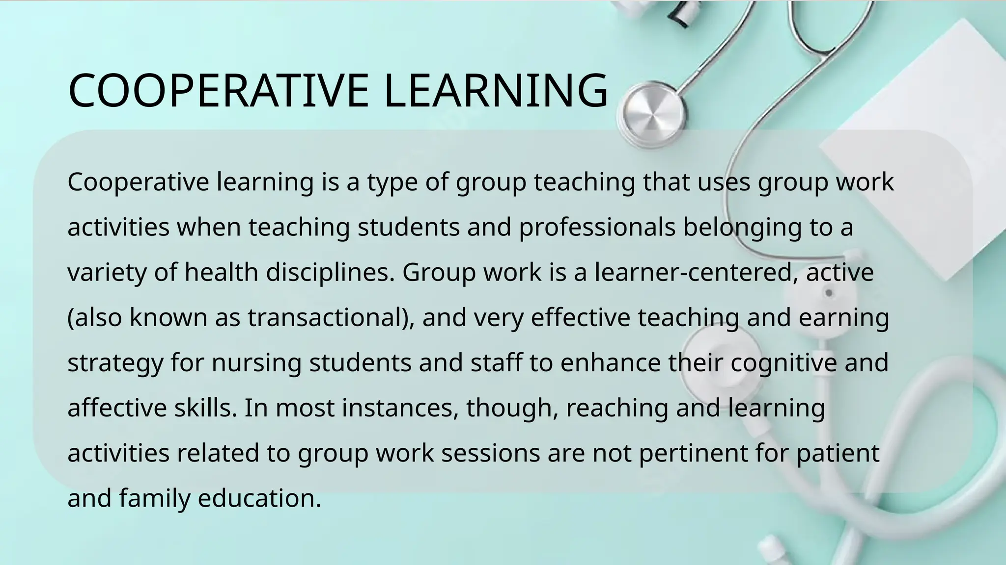 Cooperative learning is a type of group teaching that uses group work
activities when teaching students and professionals belonging to a
variety of health disciplines. Group work is a learner-centered, active
(also known as transactional), and very effective teaching and earning
strategy for nursing students and staff to enhance their cognitive and
affective skills. In most instances, though, reaching and learning
activities related to group work sessions are not pertinent for patient
and family education.
COOPERATIVE LEARNING
 