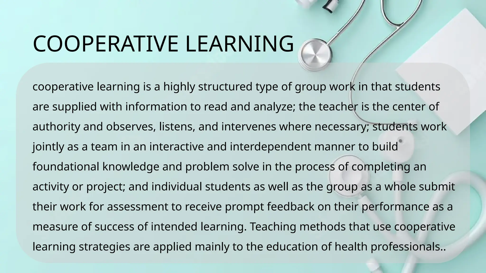 cooperative learning is a highly structured type of group work in that students
are supplied with information to read and analyze; the teacher is the center of
authority and observes, listens, and intervenes where necessary; students work
jointly as a team in an interactive and interdependent manner to build
foundational knowledge and problem solve in the process of completing an
activity or project; and individual students as well as the group as a whole submit
their work for assessment to receive prompt feedback on their performance as a
measure of success of intended learning. Teaching methods that use cooperative
learning strategies are applied mainly to the education of health professionals..
COOPERATIVE LEARNING
 