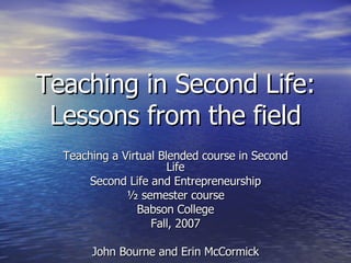 Teaching in Second Life: Lessons from the field Teaching a Virtual Blended course in Second Life Second Life and Entrepreneurship ½ semester course Babson College Fall, 2007 John Bourne and Erin McCormick 