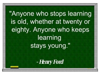 "Anyone who stops learning is old, whether at twenty or eighty. Anyone who keeps learning  stays young." - Henry Ford   