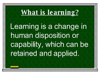 What is learning? Learning is a change in human disposition or capability, which can be retained and applied. 