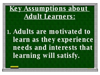 Key Assumptions about  Adult Learners: Adults are motivated to learn as they experience needs and interests that learning will satisfy. 
