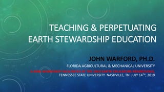 TEACHING & PERPETUATING
EARTH STEWARDSHIP EDUCATION
JOHN WARFORD, PH.D.
FLORIDA AGRICULTURAL & MECHANICAL UNIVERSITY
A MINI-WORKSHOP FACILITATED AT THE 2019 EARTH EDUCATORS RENDEZVOUS,
TENNESSEE STATE UNIVERSITY NASHVILLE, TN. JULY 14TH, 2019
 