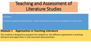 Teaching and Assessment of
Literature Studies
Module 1 Approaches in Teaching Literature
This module is designed to acquaint the students to the different approaches in teaching
literature and apply them in real classroom demonstration.
Description
develops the application of the principles , methods and approaches of transition and adaptation of various texts.
 