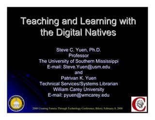 Teaching and Learning with
    the Digital Natives
              Steve C. Yuen, Ph.D.
                     Professor
       The University of Southern Mississippi
          E-mail: Steve.Yuen@usm.edu
                         and
                 Patrivan K. Yuen
       Technical Services/Systems Librarian
             William Carey University
           E-mail: pyuen@wmcarey.edu

  2008 Creating Futures Through Technology Conference, Biloxi, February 8, 2008