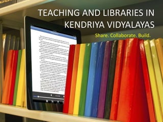 TEACHING AND LIBRARIES IN
KENDRIYA VIDYALAYAS
Share. Collaborate. Build.
 