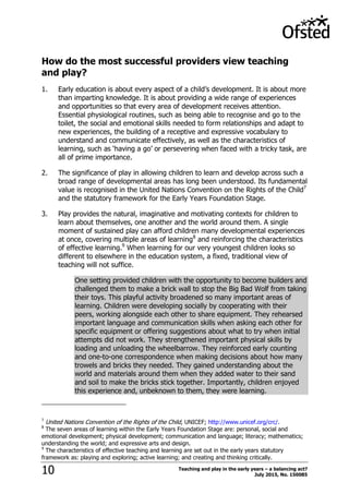 Teaching and play in the early years – a balancing act?
July 2015, No. 15008510
How do the most successful providers view teaching
and play?
1. Early education is about every aspect of a child‟s development. It is about more
than imparting knowledge. It is about providing a wide range of experiences
and opportunities so that every area of development receives attention.
Essential physiological routines, such as being able to recognise and go to the
toilet, the social and emotional skills needed to form relationships and adapt to
new experiences, the building of a receptive and expressive vocabulary to
understand and communicate effectively, as well as the characteristics of
learning, such as „having a go‟ or persevering when faced with a tricky task, are
all of prime importance.
2. The significance of play in allowing children to learn and develop across such a
broad range of developmental areas has long been understood. Its fundamental
value is recognised in the United Nations Convention on the Rights of the Child7
and the statutory framework for the Early Years Foundation Stage.
3. Play provides the natural, imaginative and motivating contexts for children to
learn about themselves, one another and the world around them. A single
moment of sustained play can afford children many developmental experiences
at once, covering multiple areas of learning8
and reinforcing the characteristics
of effective learning.9
When learning for our very youngest children looks so
different to elsewhere in the education system, a fixed, traditional view of
teaching will not suffice.
One setting provided children with the opportunity to become builders and
challenged them to make a brick wall to stop the Big Bad Wolf from taking
their toys. This playful activity broadened so many important areas of
learning. Children were developing socially by cooperating with their
peers, working alongside each other to share equipment. They rehearsed
important language and communication skills when asking each other for
specific equipment or offering suggestions about what to try when initial
attempts did not work. They strengthened important physical skills by
loading and unloading the wheelbarrow. They reinforced early counting
and one-to-one correspondence when making decisions about how many
trowels and bricks they needed. They gained understanding about the
world and materials around them when they added water to their sand
and soil to make the bricks stick together. Importantly, children enjoyed
this experience and, unbeknown to them, they were learning.
7
United Nations Convention of the Rights of the Child, UNICEF; http://www.unicef.org/crc/.
8
The seven areas of learning within the Early Years Foundation Stage are: personal, social and
emotional development; physical development; communication and language; literacy; mathematics;
understanding the world; and expressive arts and design.
9
The characteristics of effective teaching and learning are set out in the early years statutory
framework as: playing and exploring; active learning; and creating and thinking critically.
 