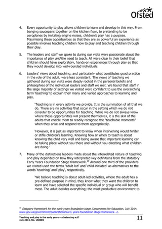 Teaching and play in the early years – a balancing act?
July 2015, No. 150085 11
4. Every opportunity to play allows children to learn and develop in this way. From
banging saucepans together on the kitchen floor, to pretending to be
aeroplanes by imitating engine noises, children‟s play has a purpose.
Maximising these opportunities so that they are as powerful an experience as
possible involves teaching children how to play and teaching children through
their play.
5. The leaders and staff we spoke to during our visits were passionate about the
importance of play and the need to teach. All were clear in their belief that
children should have exploratory, hands-on experiences through play so that
they would develop into well-rounded individuals.
6. Leaders‟ views about teaching, and particularly what constitutes good practice
in the role of the adult, were less consistent. The views of teaching we
gathered during our visits were deeply rooted in the personal beliefs and
philosophies of the individual leaders and staff we met. We found that staff in
the large majority of settings we visited were confident to use the overarching
term „teaching‟ to explain their many and varied approaches to learning and
play.
„Teaching is in every activity we provide. It is the summation of all that we
do. There are no activities that occur in the setting which we do not
consider to be opportunities for teaching. While we do not always know
where these opportunities will present themselves, it is the skill of the
adults that enable them to readily recognise the “teachable moments”
when they arise and respond to them appropriately.
„However, it is just as important to know when intervening would hinder
or stifle children‟s learning. Knowing how or when to teach is about
knowing the child very well and being aware that important learning can
be taking place without you there and without you directing what children
are doing.‟
7. Many of the distinctions leaders made about the interrelated nature of teaching
and play depended on how they interpreted key definitions from the statutory
Early Years Foundation Stage framework.10
Around one third of the providers
we visited used the terms „adult-led‟ and „child-initiated‟ as alternatives to the
words „teaching‟ and „play‟, respectively.
„We believe teaching is about adult-led activities, where the adult has a
pre-defined purpose in mind, they know what they want the children to
learn and have selected the specific individual or group who will benefit
most. The adult decides everything; the most productive environment to
10
Statutory framework for the early years foundation stage, Department for Education, July 2014;
www.gov.uk/government/publications/early-years-foundation-stage-framework--2.
 