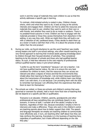 Teaching and play in the early years – a balancing act?
July 2015, No. 15008512
work in and the range of materials they want children to use so that the
activity addresses a specific gap in learning.
„In contrast, child-initiated activity is rooted in play. Children choose
where, when and what they want to do; it lasts as long as the activity
interests and engages them. Children are free to select the resources and
materials they want to use; whether they want to work on their own or
with friends; and whether they want to do so inside or outdoors. There is
no predetermined outcome in mind. Children are free to engage with the
materials provided or those they access themselves from elsewhere in the
setting, in any way they wish. While we might think they will build a car
with a collection of old, cardboard boxes, if they decide to stack them up
as a tower or build a wall then that is fine. It is about the process of play
rather than the end product.‟
8. During our visits, we found reluctance to use the word „teaching‟ was mostly
among leaders and staff in pre-school settings, who often viewed teaching as a
very formal approach to learning that involved adults passing knowledge down
to children through their focused direction of activities. They considered
teaching to be the domain of schools and those who had qualified teacher
status. As such, it held less relevance to the vast majority of professionals
without qualified teacher status in pre-school settings.
„I prefer to use the term “practitioner” because I am not a teacher. I do
not have qualified teacher status. My role is to ensure the very best
conditions for children to learn, that the resources they can access are
relevant and allow a degree of choice and that the environments they
inhabit allow their learning to flourish. I do not teach because teaching is
about the transmission of knowledge and, while children learn new things
when I am with them, it is not because I am providing them with the facts
to remember but because I am affording them the experiences that allow
them to learn for themselves.‟
9. The schools we visited, or those pre-schools and children‟s centres that were
governed or overseen by schools, held a much more fluid view of teaching that
did not depend on a specific job title or qualification.
„Everyone is an educator. Children, parents, grandparents and other
professionals all have something they can contribute (teach) in any
scenario. In terms of staff, I consider all of the adults I employ to be
teachers, regardless of their role, because everybody I employ is here to
intervene and make a difference. Those who work in the children‟s centre
are teaching parents about how to better support their child. The speech
and language therapists we employ are teaching children to communicate
more effectively and, in turn, are teaching other staff about how they can
help reinforce this learning. Everybody is in the business of teaching here,
regardless of qualification, but it looks different depending on the role
they play.‟
 