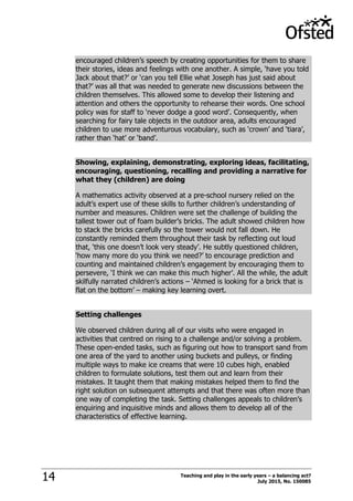 Teaching and play in the early years – a balancing act?
July 2015, No. 15008514
encouraged children‟s speech by creating opportunities for them to share
their stories, ideas and feelings with one another. A simple, „have you told
Jack about that?‟ or „can you tell Ellie what Joseph has just said about
that?‟ was all that was needed to generate new discussions between the
children themselves. This allowed some to develop their listening and
attention and others the opportunity to rehearse their words. One school
policy was for staff to „never dodge a good word‟. Consequently, when
searching for fairy tale objects in the outdoor area, adults encouraged
children to use more adventurous vocabulary, such as „crown‟ and „tiara‟,
rather than „hat‟ or „band‟.
Showing, explaining, demonstrating, exploring ideas, facilitating,
encouraging, questioning, recalling and providing a narrative for
what they (children) are doing
A mathematics activity observed at a pre-school nursery relied on the
adult‟s expert use of these skills to further children‟s understanding of
number and measures. Children were set the challenge of building the
tallest tower out of foam builder‟s bricks. The adult showed children how
to stack the bricks carefully so the tower would not fall down. He
constantly reminded them throughout their task by reflecting out loud
that, „this one doesn‟t look very steady‟. He subtly questioned children,
„how many more do you think we need?‟ to encourage prediction and
counting and maintained children‟s engagement by encouraging them to
persevere, „I think we can make this much higher‟. All the while, the adult
skilfully narrated children‟s actions – „Ahmed is looking for a brick that is
flat on the bottom‟ – making key learning overt.
Setting challenges
We observed children during all of our visits who were engaged in
activities that centred on rising to a challenge and/or solving a problem.
These open-ended tasks, such as figuring out how to transport sand from
one area of the yard to another using buckets and pulleys, or finding
multiple ways to make ice creams that were 10 cubes high, enabled
children to formulate solutions, test them out and learn from their
mistakes. It taught them that making mistakes helped them to find the
right solution on subsequent attempts and that there was often more than
one way of completing the task. Setting challenges appeals to children‟s
enquiring and inquisitive minds and allows them to develop all of the
characteristics of effective learning.
 
